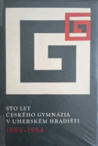 Sto let českého gymnázia Uherské Hradiště v Uherském Hradišti 1884-1984 Sborník ke 100. ...